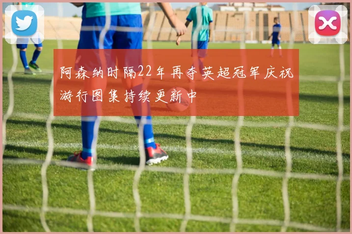 阿森纳时隔22年再夺英超冠军庆祝游行图集持续更新中