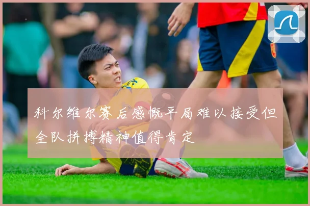 科尔维尔赛后感慨平局难以接受但全队拼搏精神值得肯定