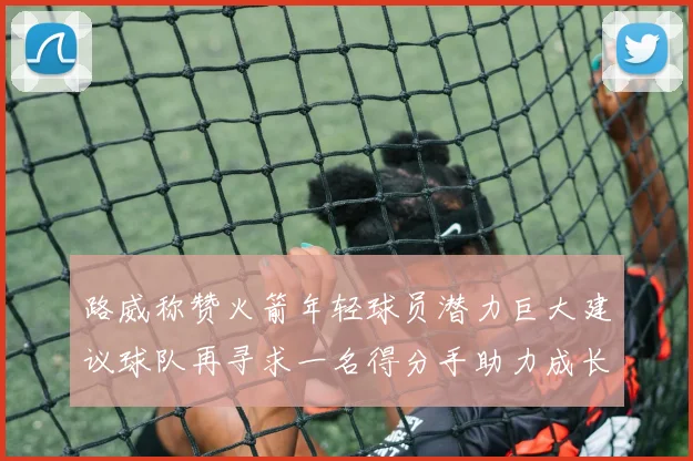 路威称赞火箭年轻球员潜力巨大建议球队再寻求一名得分手助力成长