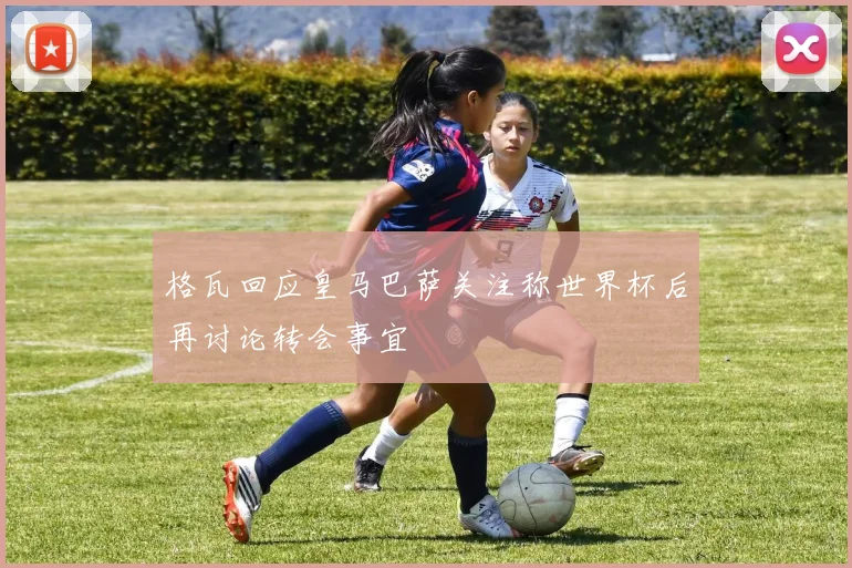 格瓦回应皇马巴萨关注称世界杯后再讨论转会事宜