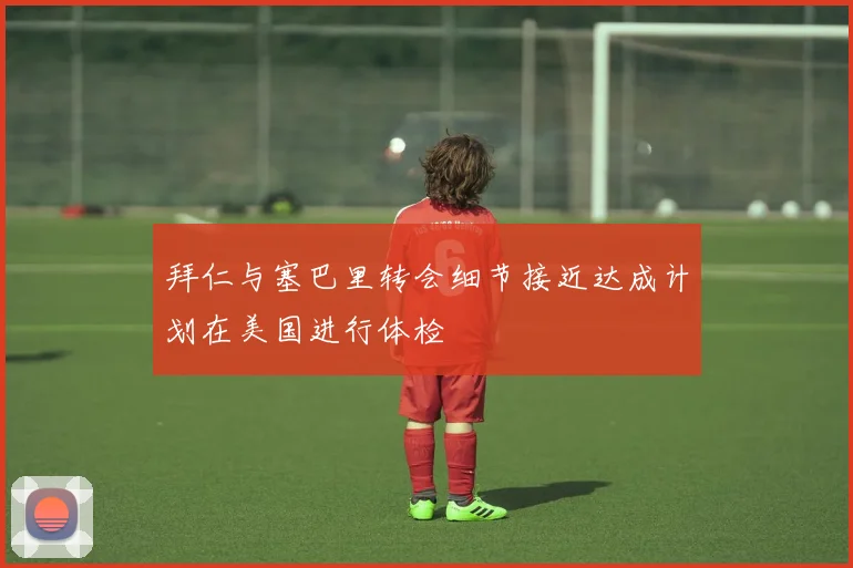 拜仁与塞巴里转会细节接近达成计划在美国进行体检