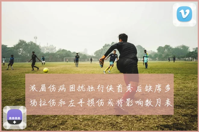 浓眉伤病困扰独行侠首秀后缺席多场拉伤和左手损伤或将影响数月表现