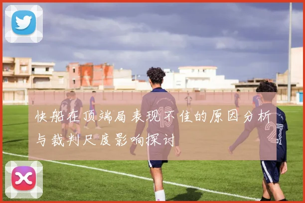 快船在顶端局表现不佳的原因分析与裁判尺度影响探讨