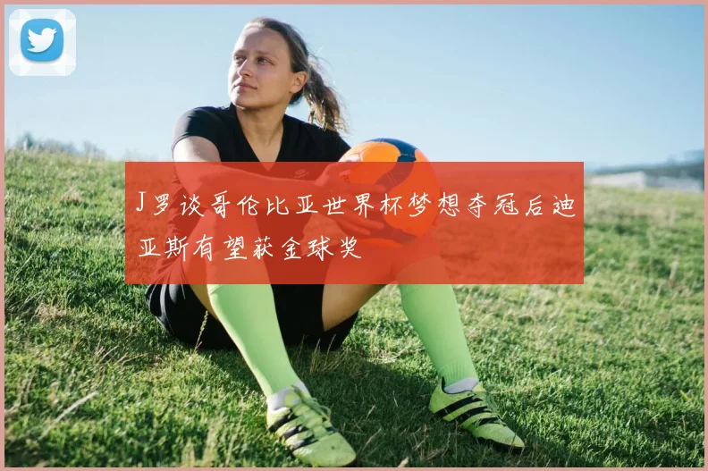 J罗谈哥伦比亚世界杯梦想夺冠后迪亚斯有望获金球奖