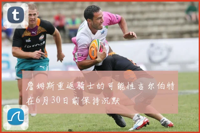 詹姆斯重返骑士的可能性吉尔伯特在6月30日前保持沉默