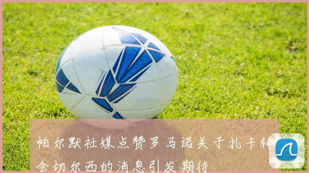 帕尔默社媒点赞罗马诺关于扎卡转会切尔西的消息引发期待