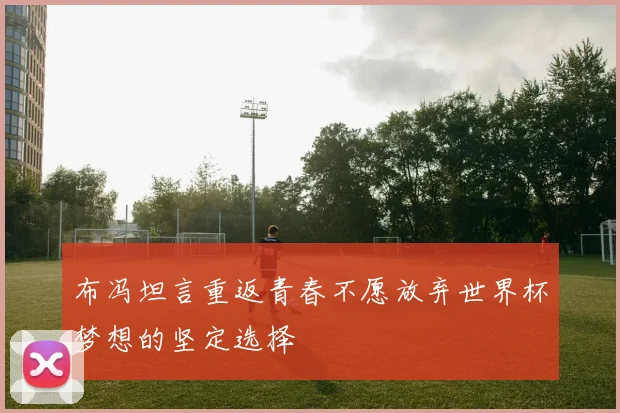 布冯坦言重返青春不愿放弃世界杯梦想的坚定选择