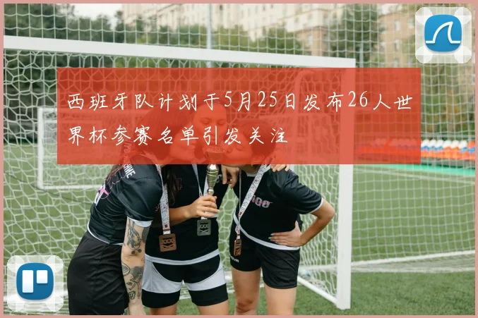 西班牙队计划于5月25日发布26人世界杯参赛名单引发关注
