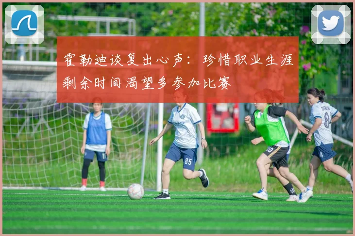 霍勒迪谈复出心声：珍惜职业生涯剩余时间渴望多参加比赛