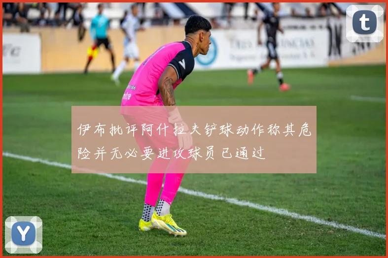 伊布批评阿什拉夫铲球动作称其危险并无必要进攻球员已通过