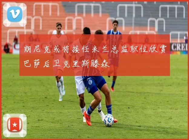 朗尼克或将接任米兰总监职位欣赏巴萨后卫克里斯滕森